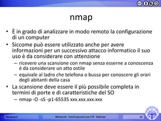 nmap 
•È in grado di analizzare in modo remoto la configurazione di un computer 
•Siccome può essere utilizzato anche per avere informazioni per un successivo attacco informatico il suo uso è da considerare con attenzione 
–ricevere una scansione con nmap senza esserne a conoscenza è da considerare un atto ostile 
–equivale al ladro che telefona o bussa per conoscere gli orari degli abitanti della casa 
•La scansione deve essere il più possibile completa in termini di porte e di caratteristiche del SO 
–nmap -O -sS -p1-65535 xxx.xxx.xxx.xxx 
Percorso 5 
Network Configuration/IP Tables 
12  