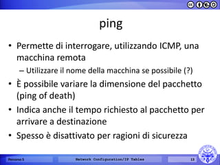 ping 
•Permette di interrogare, utilizzando ICMP, una macchina remota 
–Utilizzare il nome della macchina se possibile (?) 
•È possibile variare la dimensione del pacchetto (ping of death) 
•Indica anche il tempo richiesto al pacchetto per arrivare a destinazione 
•Spesso è disattivato per ragioni di sicurezza 
Percorso 5 
Network Configuration/IP Tables 
13  