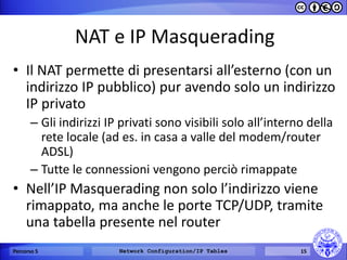 NAT e IP Masquerading 
•Il NAT permette di presentarsi all’esterno (con un indirizzo IP pubblico) pur avendo solo un indirizzo IP privato 
–Gli indirizzi IP privati sono visibili solo all’interno della rete locale (ad es. in casa a valle del modem/router ADSL) 
–Tutte le connessioni vengono perciò rimappate 
•Nell’IP Masquerading non solo l’indirizzo viene rimappato, ma anche le porte TCP/UDP, tramite una tabella presente nel router 
Percorso 5 
Network Configuration/IP Tables 
15  