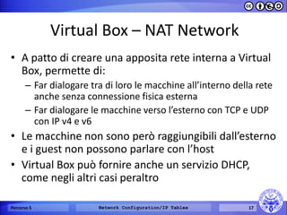 Virtual Box – NAT Network 
•A patto di creare una apposita rete interna a Virtual Box, permette di: 
–Far dialogare tra di loro le macchine all’interno della rete anche senza connessione fisica esterna 
–Far dialogare le macchine verso l’esterno con TCP e UDP con IP v4 e v6 
•Le macchine non sono però raggiungibili dall’esterno e i guest non possono parlare con l’host 
•Virtual Box può fornire anche un servizio DHCP, come negli altri casi peraltro 
Percorso 5 
Network Configuration/IP Tables 
17  
