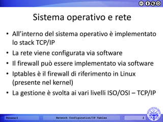 Sistema operativo e rete 
•All’interno del sistema operativo è implementato lo stack TCP/IP 
•La rete viene configurata via software 
•Il firewall può essere implementato via software 
•Iptables è il firewall di riferimento in Linux (presente nel kernel) 
•La gestione è svolta ai vari livelli ISO/OSI – TCP/IP 
Percorso 5 
Network Configuration/IP Tables 
2  