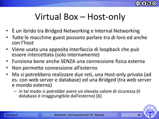 Virtual Box – Host-only 
•È un ibrido tra Bridged Networking e Internal Networking 
•Tutte le macchine guest possono parlare tra di loro ed anche con l’host 
•Viene usata una apposita interfaccia di loopback che può essere intercettata (solo internamente) 
•Funziona bene anche SENZA una connessione fisica esterna 
•Non permette connessione all’esterno 
•Ma si potrebbero realizzare due reti, una Host-only privata (ad es. con web server e database) ed una Bridged (tra web server e mondo esterno) 
–in tal modo si potrebbe avere un elevato valore di sicurezza (il database è irraggiungibile dall’esterno) [6] 
Percorso 5 
Network Configuration/IP Tables 
20  