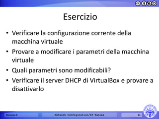 Esercizio 
•Verificare la configurazione corrente della macchina virtuale 
•Provare a modificare i parametri della macchina virtuale 
•Quali parametri sono modificabili? 
•Verificare il server DHCP di VirtualBox e provare a disattivarlo 
Percorso 5 
Network Configuration/IP Tables 
21  