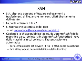 SSH 
•Ssh, sftp, scp possono effettuare collegamenti e trasferimenti di file, anche non controllati direttamente dall’utente 
•La porta utilizzata è la 22 
•Si ricorda che la sintassi è del tipo 
–ssh nomeutente@nomemacchina.dominio.it 
•Copiando la chiave pubblica (ad es. da /utente/.ssh/) della macchina da cui collegarsi in /utente/.ssh/authorized_keys della macchina in cui collegarsi l’autenticazione è automatica 
–per esempio usare ssh-keygen –t rsa –b 4096 senza passphrase 
–fare attenzione ai permessi dei file e delle directory 
Percorso 5 
Network Configuration/IP Tables 
22  