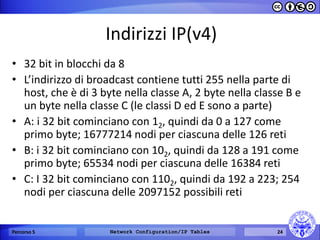 Indirizzi IP(v4) 
•32 bit in blocchi da 8 
•L’indirizzo di broadcast contiene tutti 255 nella parte di host, che è di 3 byte nella classe A, 2 byte nella classe B e un byte nella classe C (le classi D ed E sono a parte) 
•A: i 32 bit cominciano con 12, quindi da 0 a 127 come primo byte; 16777214 nodi per ciascuna delle 126 reti 
•B: i 32 bit cominciano con 102, quindi da 128 a 191 come primo byte; 65534 nodi per ciascuna delle 16384 reti 
•C: I 32 bit cominciano con 1102, quindi da 192 a 223; 254 nodi per ciascuna delle 2097152 possibili reti 
Percorso 5 
Network Configuration/IP Tables 
24  
