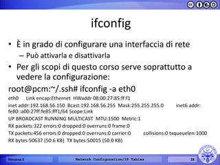 ifconfig 
•È in grado di configurare una interfaccia di rete 
–Può attivarla e disattivarla 
•Per gli scopi di questo corso serve soprattutto a vedere la configurazione: 
﻿root@pcm:~/.ssh# ifconfig -a eth0 
eth0 Link encap:Ethernet HWaddr 08:00:27:85:ff:f1 
inet addr:192.168.56.150 Bcast:192.168.56.255 Mask:255.255.255.0 inet6 addr: fe80::a00:27ff:fe85:fff1/64 Scope:Link 
UP BROADCAST RUNNING MULTICAST MTU:1500 Metric:1 
RX packets:322 errors:0 dropped:0 overruns:0 frame:0 
TX packets:456 errors:0 dropped:0 overruns:0 carrier:0 collisions:0 txqueuelen:1000 
RX bytes:50637 (50.6 KB) TX bytes:50015 (50.0 KB) 
Percorso 5 
Network Configuration/IP Tables 
28  