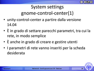 System settings gnome-control-center(1) 
•unity-control-center a partire dalla versione 14.04 
•È in grado di settare parecchi parametri, tra cui la rete, in modo semplice 
•È anche in grado di creare e gestire utenti 
•I parametri di rete vanno inseriti per la scheda desiderata 
Percorso 5 
Network Configuration/IP Tables 
29  