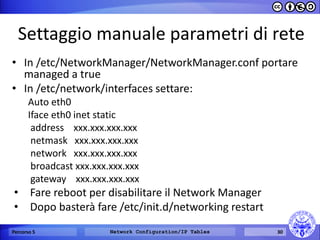 Settaggio manuale parametri di rete 
•In /etc/NetworkManager/NetworkManager.conf portare managed a true 
•In /etc/network/interfaces settare: 
Auto eth0 
Iface eth0 inet static 
address xxx.xxx.xxx.xxx 
netmask xxx.xxx.xxx.xxx 
network xxx.xxx.xxx.xxx 
broadcast xxx.xxx.xxx.xxx 
gateway xxx.xxx.xxx.xxx 
•Fare reboot per disabilitare il Network Manager 
•Dopo basterà fare /etc/init.d/networking restart 
Percorso 5 
Network Configuration/IP Tables 
30  