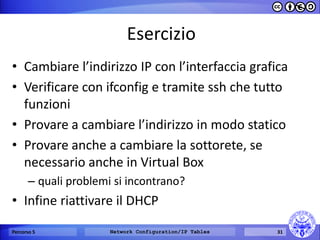 Esercizio 
•Cambiare l’indirizzo IP con l’interfaccia grafica 
•Verificare con ifconfig e tramite ssh che tutto funzioni 
•Provare a cambiare l’indirizzo in modo statico 
•Provare anche a cambiare la sottorete, se necessario anche in Virtual Box 
–quali problemi si incontrano? 
•Infine riattivare il DHCP 
Percorso 5 
Network Configuration/IP Tables 
31  