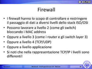 Firewall 
•I firewall hanno lo scopo di controllare e restringere il passaggio di dati a diversi livelli dello stack ISO/OSI 
•Possono lavorare a livello 2 (come gli switch) bloccando i MAC address 
•Oppure a livello 3 (come i router e gli switch layer 3) 
•Oppure a livello 4 (TCP/UDP) 
•Oppure a livello applicazione 
•Si noti che nella rappresentazione TCP/IP i livelli sono differenti! 
Percorso 5 
Network Configuration/IP Tables 
33  
