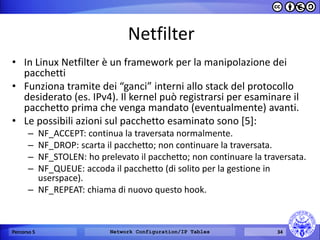 Netfilter 
•In Linux Netfilter è un framework per la manipolazione dei pacchetti 
•Funziona tramite dei “ganci” interni allo stack del protocollo desiderato (es. IPv4). Il kernel può registrarsi per esaminare il pacchetto prima che venga mandato (eventualmente) avanti. 
•Le possibili azioni sul pacchetto esaminato sono [5]: 
–NF_ACCEPT: continua la traversata normalmente. 
–NF_DROP: scarta il pacchetto; non continuare la traversata. 
–NF_STOLEN: ho prelevato il pacchetto; non continuare la traversata. 
–NF_QUEUE: accoda il pacchetto (di solito per la gestione in userspace). 
–NF_REPEAT: chiama di nuovo questo hook. 
Percorso 5 
Network Configuration/IP Tables 
34  