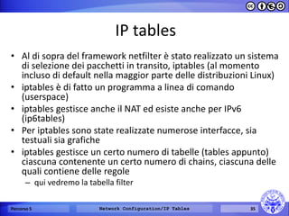 IP tables 
•Al di sopra del framework netfilter è stato realizzato un sistema di selezione dei pacchetti in transito, iptables (al momento incluso di default nella maggior parte delle distribuzioni Linux) 
•iptables è di fatto un programma a linea di comando (userspace) 
•iptables gestisce anche il NAT ed esiste anche per IPv6 (ip6tables) 
•Per iptables sono state realizzate numerose interfacce, sia testuali sia grafiche 
•iptables gestisce un certo numero di tabelle (tables appunto) ciascuna contenente un certo numero di chains, ciascuna delle quali contiene delle regole 
–qui vedremo la tabella filter 
Percorso 5 
Network Configuration/IP Tables 
35  