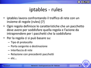 iptables - rules 
•iptables lavora confrontando il traffico di rete con un insieme di regole (rules) [7] 
•Ogni regola definisce le caratteristiche che un pacchetto deve avere per soddisfare quella regola e l’azione da intraprendere per i pacchetti che la soddisfano 
•Per la regola ci si può basare su: 
–Tipo di protocollo 
–Porta sorgente o destinazione 
–Interfaccia di rete 
–Relazione con precedenti pacchetti 
–etc… 
Percorso 5 
Network Configuration/IP Tables 
36  