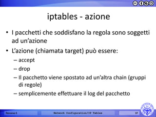 iptables - azione 
•I pacchetti che soddisfano la regola sono soggetti ad un’azione 
•L’azione (chiamata target) può essere: 
–accept 
–drop 
–Il pacchetto viene spostato ad un’altra chain (gruppi di regole) 
–semplicemente effettuare il log del pacchetto 
Percorso 5 
Network Configuration/IP Tables 
37  