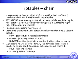 iptables – chain 
•Una catena è un insieme di regole (zero o più) nei cui confronti il pacchetto viene verificato (in modo sequenziale) 
•ATTENZIONE: quando un pacchetto in arrivo soddisfa una delle regole nella catena, la relativa azione viene eseguita e le successive regole nella catena vengono ignorate 
•Possono essere create nuove catene 
•Ci sono tre chains definite di default nella tabella filter (quella usata di default): 
–INPUT: gestisce tutti in pacchetti in ingresso 
–OUTPUT: gestisce I pacchetti in uscita 
–FORWARD: gestisce i pacchetti in transito; di fatto gestisce un routing 
•Ogni catena ha una policy di default, che definisce cosa accade al pacchetto se non soddisfa nessuna delle regole; può essere di: 
–DROP (pacchetto scartato) 
–ACCEPT (pacchetto accettato) 
Percorso 5 
Network Configuration/IP Tables 
38  