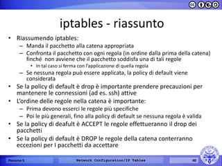 iptables - riassunto 
•Riassumendo iptables: 
–Manda il pacchetto alla catena appropriata 
–Confronta il pacchetto con ogni regola (in ordine dalla prima della catena) finché non avviene che il pacchetto soddisfa una di tali regole 
•In tal caso si ferma con l’applicazione di quella regola 
–Se nessuna regola può essere applicata, la policy di default viene considerata 
•Se la policy di default è drop è importante prendere precauzioni per mantenere le connessioni (ad es. ssh) attive 
•L’ordine delle regole nella catena è importante: 
–Prima devono esserci le regole più specifiche 
–Poi le più generali, fino alla policy di default se nessuna regola è valida 
•Se la policy di deafult è ACCEPT le regole effettueranno il drop dei pacchetti 
•Se la policy di default è DROP le regole della catena conterranno eccezioni per I pacchetti da accettare 
Percorso 5 
Network Configuration/IP Tables 
40  