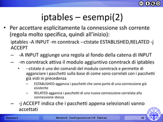 iptables – esempi(2) 
•Per accettare esplicitamente la connessione ssh corrente (regola molto specifica, quindi all’inizio): 
iptables -A INPUT -m conntrack --ctstate ESTABLISHED,RELATED -j ACCEPT 
–-A INPUT aggiunge una regola al fondo della catena di INPUT 
–-m conntrack attiva il modulo aggiuntivo conntrack di iptables 
•--ctstate è uno dei comandi del modulo conntrack e permette di agganciare i pacchetti sulla base di come sono correlati con i pacchetti già visti in precedenza 
–ESTABLISHED aggancia i pacchetti che sono parte di una connessione già esistente 
–RELATED aggancia i pacchetti di una nuova connessione correlata alla connessione stessa 
–-j ACCEPT indica che i pacchetti appena selezionati vanno accettati 
Percorso 5 
Network Configuration/IP Tables 
42  
