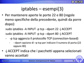 iptables – esempi(3) 
•Per mantenere aperte le porte 22 e 80 (regole meno specifiche della precedente, quindi da porre dopo): 
sudo iptables -A INPUT -p tcp --dport 22 -j ACCEPT 
sudo iptables -A INPUT -p tcp --dport 80 -j ACCEPT 
--p tcp aggancia il protocollo TCP (connection-based) 
---dport opzione di –p tcp per indicare il numero di porta (22 oppure 80) 
•-j ACCEPT indica che i pacchetti appena selezionati vanno accettati 
Percorso 5 
Network Configuration/IP Tables 
43  