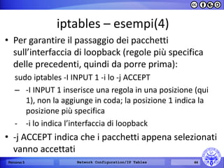iptables – esempi(4) 
•Per garantire il passaggio dei pacchetti sull’interfaccia di loopback (regole più specifica delle precedenti, quindi da porre prima): 
sudo iptables -I INPUT 1 -i lo -j ACCEPT 
–-I INPUT 1 inserisce una regola in una posizione (qui 1), non la aggiunge in coda; la posizione 1 indica la posizione più specifica 
--i lo indica l’interfaccia di loopback 
•-j ACCEPT indica che i pacchetti appena selezionati vanno accettati 
Percorso 5 
Network Configuration/IP Tables 
44  