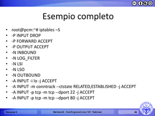 Esempio completo 
•﻿root@pcm:~# iptables –S 
•-P INPUT DROP 
•-P FORWARD ACCEPT 
•-P OUTPUT ACCEPT 
•-N INBOUND 
•-N LOG_FILTER 
•-N LSI 
•-N LSO 
•-N OUTBOUND 
•-A INPUT -i lo -j ACCEPT 
•-A INPUT -m conntrack --ctstate RELATED,ESTABLISHED -j ACCEPT 
•-A INPUT -p tcp -m tcp --dport 22 -j ACCEPT 
•-A INPUT -p tcp -m tcp --dport 80 -j ACCEPT 
Percorso 5 
Network Configuration/IP Tables 
46  
