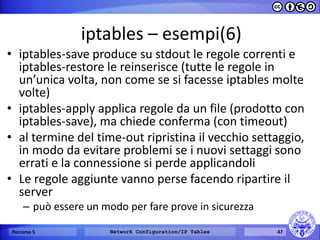 iptables – esempi(6) 
•iptables-save produce su stdout le regole correnti e iptables-restore le reinserisce (tutte le regole in un’unica volta, non come se si facesse iptables molte volte) 
•iptables-apply applica regole da un file (prodotto con iptables-save), ma chiede conferma (con timeout) 
•al termine del time-out ripristina il vecchio settaggio, in modo da evitare problemi se i nuovi settaggi sono errati e la connessione si perde applicandoli 
•Le regole aggiunte vanno perse facendo ripartire il server 
–può essere un modo per fare prove in sicurezza 
Percorso 5 
Network Configuration/IP Tables 
47  