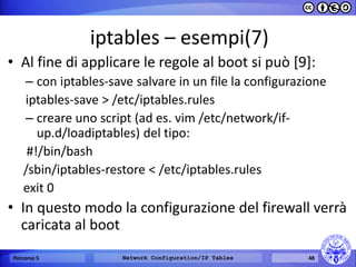 iptables – esempi(7) 
•Al fine di applicare le regole al boot si può [9]: 
–con iptables-save salvare in un file la configurazione 
iptables-save > /etc/iptables.rules 
–creare uno script (ad es. vim /etc/network/if- up.d/loadiptables) del tipo: 
#!/bin/bash 
/sbin/iptables-restore < /etc/iptables.rules 
exit 0 
•In questo modo la configurazione del firewall verrà caricata al boot 
Percorso 5 
Network Configuration/IP Tables 
48  