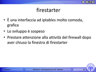 firestarter 
•È una interfaccia ad iptables molto comoda, grafica 
•Lo sviluppo è sospeso 
•Prestare attenzione alla attività del firewall dopo aver chiuso la finestra di firestarter 
Percorso 5 
Network Configuration/IP Tables 
50  