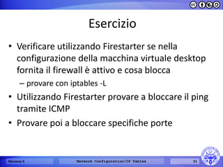 Esercizio 
•Verificare utilizzando Firestarter se nella configurazione della macchina virtuale desktop fornita il firewall è attivo e cosa blocca 
–provare con iptables -L 
•Utilizzando Firestarter provare a bloccare il ping tramite ICMP 
•Provare poi a bloccare specifiche porte 
Percorso 5 
Network Configuration/IP Tables 
51  