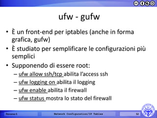 ufw - gufw 
•È un front-end per iptables (anche in forma grafica, gufw) 
•È studiato per semplificare le configurazioni più semplici 
•Supponendo di essere root: 
–ufw allow ssh/tcp abilita l’access ssh 
–ufw logging on abilita il logging 
–ufw enable abilita il firewall 
–ufw status mostra lo stato del firewall 
Percorso 5 
Network Configuration/IP Tables 
52  
