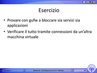 Esercizio 
•Provare con gufw a bloccare sia servizi sia applicazioni 
•Verificare il tutto tramite connessioni da un’altra macchina virtuale 
Percorso 5 
Network Configuration/IP Tables 
54  