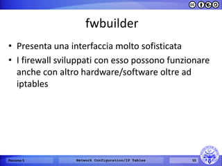 fwbuilder 
•Presenta una interfaccia molto sofisticata 
•I firewall sviluppati con esso possono funzionare anche con altro hardware/software oltre ad iptables 
Percorso 5 
Network Configuration/IP Tables 
55  