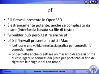 pf 
•È il firewall presente in OpenBSD 
•È estremamente potente, anche se complicato da usare (interfaccia basata su file di testo) 
•fwbuilder può però gestire anche pf 
•pf è il firewall presente in tutti i Mac 
–IceFloor è una valida interfaccia grafica per controllarlo comodamente 
–pf permette anche di settare un massimo di accessi prima di respingere le connessioni (utile per port-scan al fine di rigettare le ricognizioni con nmap) 
Percorso 5 
Network Configuration/IP Tables 
57  