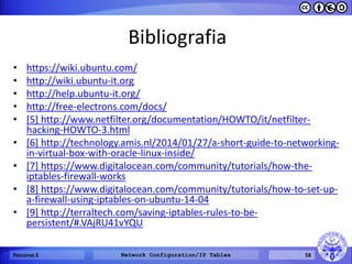 Bibliografia 
•https://wiki.ubuntu.com/ 
•http://wiki.ubuntu-it.org 
•http://help.ubuntu-it.org/ 
•http://free-electrons.com/docs/ 
•[5] http://www.netfilter.org/documentation/HOWTO/it/netfilter- hacking-HOWTO-3.html 
•[6] http://technology.amis.nl/2014/01/27/a-short-guide-to-networking- in-virtual-box-with-oracle-linux-inside/ 
•[7] https://www.digitalocean.com/community/tutorials/how-the- iptables-firewall-works 
•[8] https://www.digitalocean.com/community/tutorials/how-to-set-up- a-firewall-using-iptables-on-ubuntu-14-04 
•[9] http://terraltech.com/saving-iptables-rules-to-be- persistent/#.VAjRU41vYQU 
Percorso 5 
Network Configuration/IP Tables 
58  
