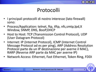 Protocolli 
•I principali protocolli di nostro interesse (lato firewall) sono: 
•Process/Application: telnet, ftp, tftp, nfs,smtp,lpd,X Window, SNMP, DNS, BooP,DHCP 
•Host to Host: TCP (Transmission Control Protocol), UDP (User Datagram Protocol) 
•Internet: IP (Internet Protocol), ICMP (Internet Control Message Protocol ad es per ping), ARP (Address Resolution Protocol parte da un IP destinazione per averne il MAC), RARP (Reverse ARP parte da MAC per averne IP) 
•Network Access: Ethernet, Fast Ethernet, Token Ring, FDDI 
Percorso 5 
Network Configuration/IP Tables 
7  