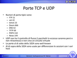 Porte TCP e UDP 
•Numeri di porta tipici sono: 
–FTP 21 
–ssh 22 
–telnet 23 
–Doom 666 
–DNS 53 
–TFTP 69 
–POP3 110 
–News 144 
•UDP non ha il controllo di flusso (i pacchetti in eccesso saranno persi e non ritrasmessi) e non crea un circuito virtuale 
•Le porte al di sotto della 1024 sono well-known 
•Al di sopra della 1024 sono usate per differenziare le sessioni con i vari host 
Percorso 5 
Network Configuration/IP Tables 
9  