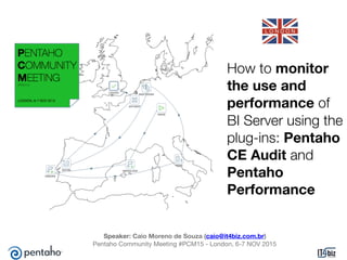 How to monitor
the use and
performance of
BI Server using the
plug-ins: Pentaho
CE Audit and
Pentaho
Performance
Speaker: Caio Moreno de Souza (caio@it4biz.com.br)

Pentaho Community Meeting #PCM15 - London, 6-7 NOV 2015
 