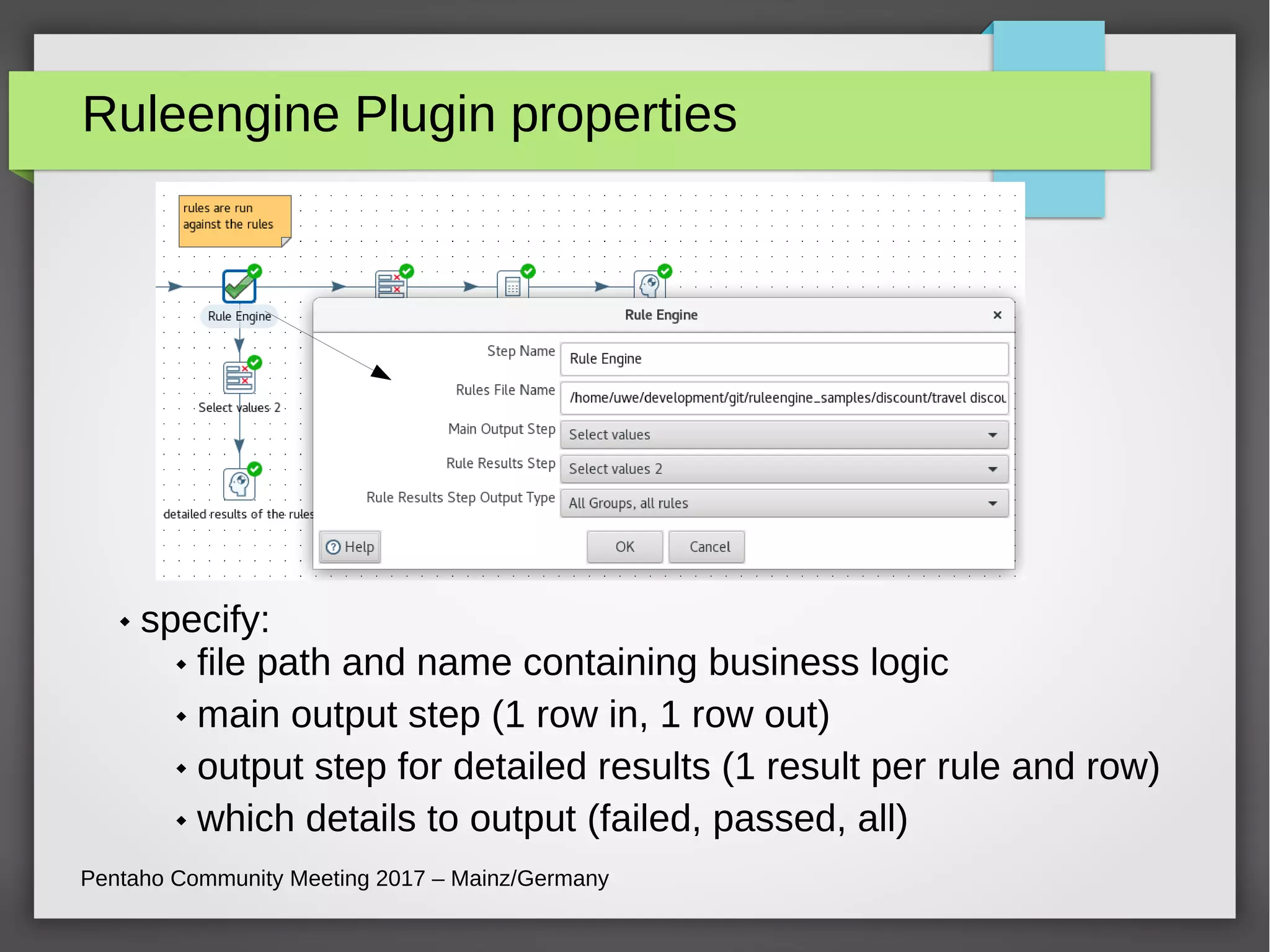 Ruleengine Plugin properties
 specify:
 file path and name containing business logic
 main output step (1 row in, 1 row out)
 output step for detailed results (1 result per rule and row)
 which details to output (failed, passed, all)
Pentaho Community Meeting 2017 – Mainz/Germany
 