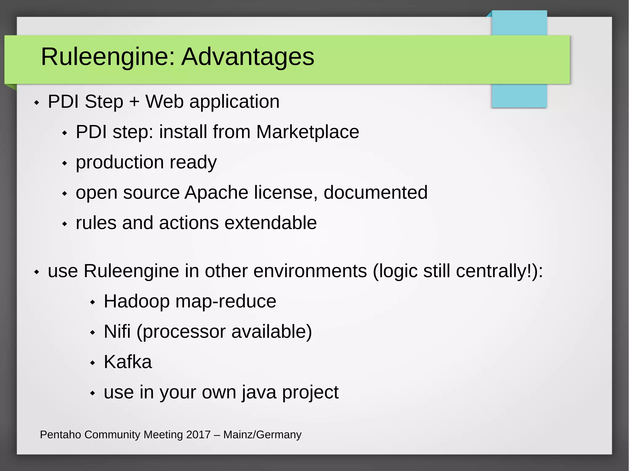 Ruleengine: Advantages
Pentaho Community Meeting 2017 – Mainz/Germany
 PDI Step + Web application
 PDI step: install from Marketplace
 production ready
 open source Apache license, documented
 rules and actions extendable
 use Ruleengine in other environments (logic still centrally!):
 Hadoop map-reduce
 Nifi (processor available)
 Kafka
 use in your own java project
 