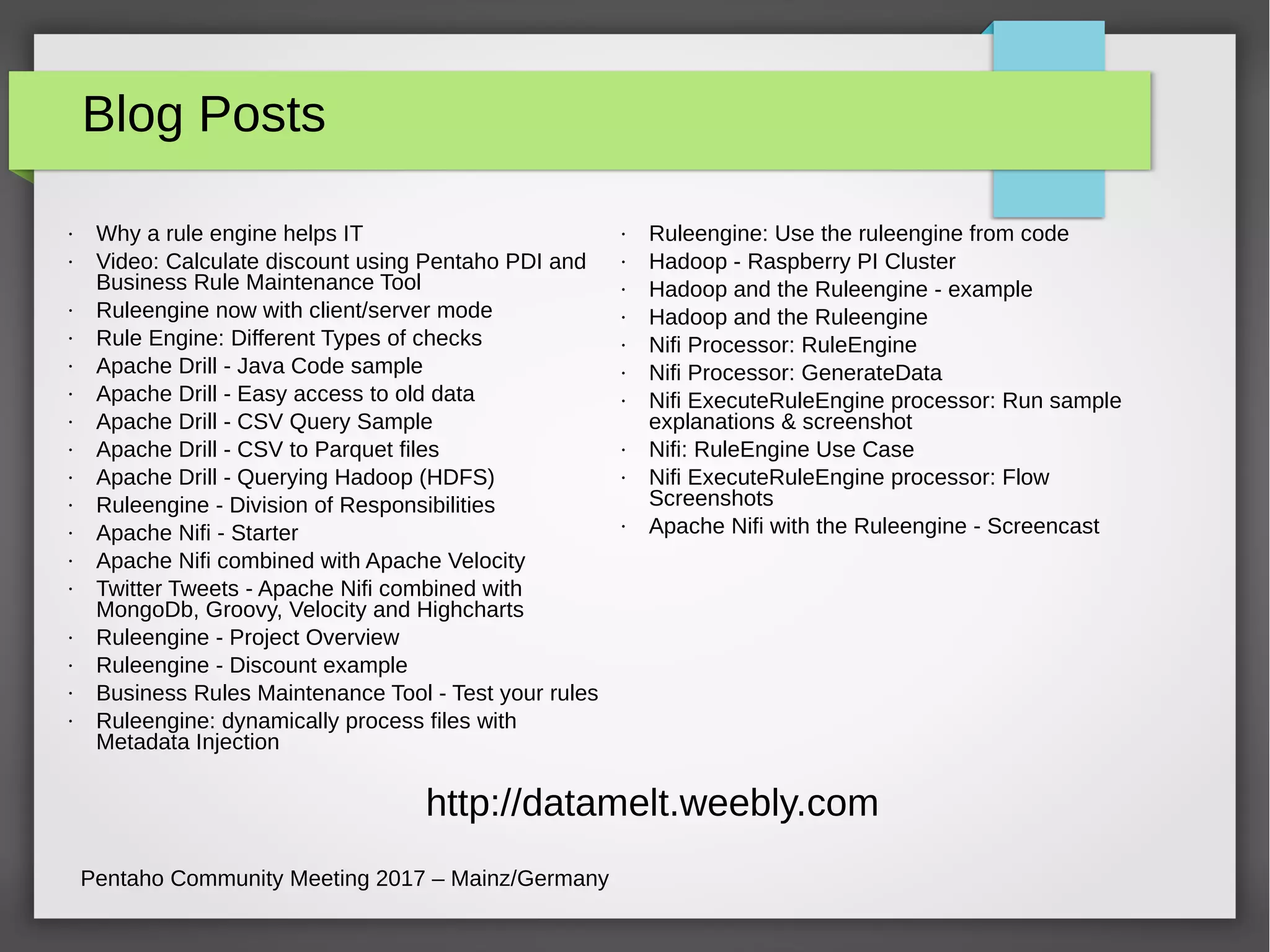 Blog Posts
Pentaho Community Meeting 2017 – Mainz/Germany
• Why a rule engine helps IT
• Video: Calculate discount using Pentaho PDI and
Business Rule Maintenance Tool
• Ruleengine now with client/server mode
• Rule Engine: Different Types of checks
• Apache Drill - Java Code sample
• Apache Drill - Easy access to old data
• Apache Drill - CSV Query Sample
• Apache Drill - CSV to Parquet files
• Apache Drill - Querying Hadoop (HDFS)
• Ruleengine - Division of Responsibilities
• Apache Nifi - Starter
• Apache Nifi combined with Apache Velocity
• Twitter Tweets - Apache Nifi combined with
MongoDb, Groovy, Velocity and Highcharts
• Ruleengine - Project Overview
• Ruleengine - Discount example
• Business Rules Maintenance Tool - Test your rules
• Ruleengine: dynamically process files with
Metadata Injection
• Ruleengine: Use the ruleengine from code
• Hadoop - Raspberry PI Cluster
• Hadoop and the Ruleengine - example
• Hadoop and the Ruleengine
• Nifi Processor: RuleEngine
• Nifi Processor: GenerateData
• Nifi ExecuteRuleEngine processor: Run sample
explanations & screenshot
• Nifi: RuleEngine Use Case
• Nifi ExecuteRuleEngine processor: Flow
Screenshots
• Apache Nifi with the Ruleengine - Screencast
http://datamelt.weebly.com
 
