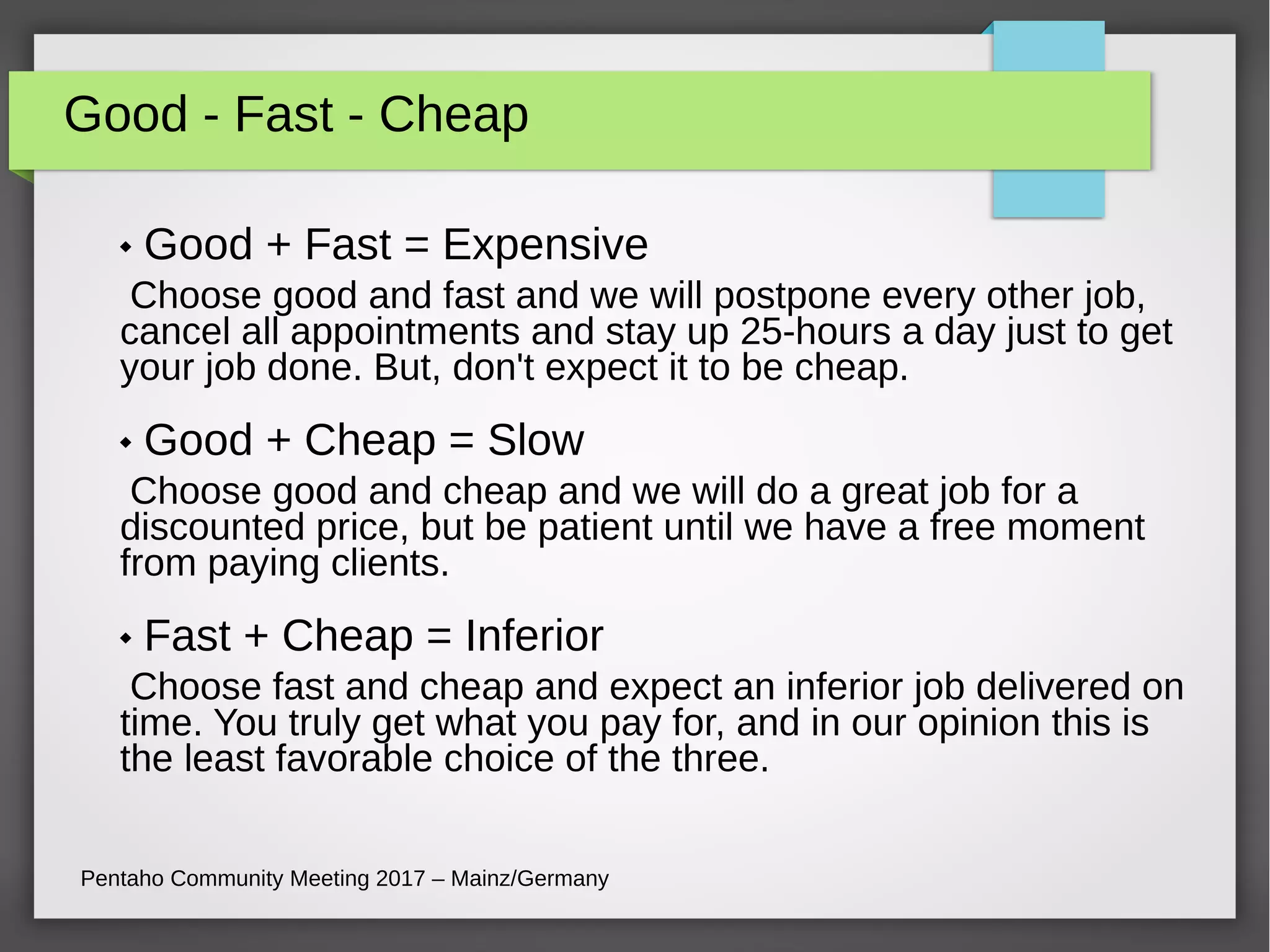 Good - Fast - Cheap
 Good + Fast = Expensive
Choose good and fast and we will postpone every other job,
cancel all appointments and stay up 25-hours a day just to get
your job done. But, don't expect it to be cheap.
 Good + Cheap = Slow
Choose good and cheap and we will do a great job for a
discounted price, but be patient until we have a free moment
from paying clients.
 Fast + Cheap = Inferior
Choose fast and cheap and expect an inferior job delivered on
time. You truly get what you pay for, and in our opinion this is
the least favorable choice of the three.
Pentaho Community Meeting 2017 – Mainz/Germany
 