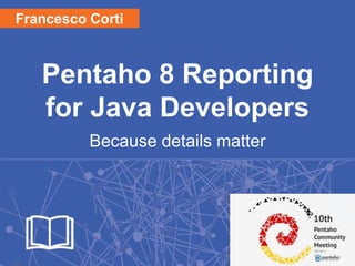 Pentaho 8 Reporting
for Java Developers
Because details matter
1
Francesco Corti
 