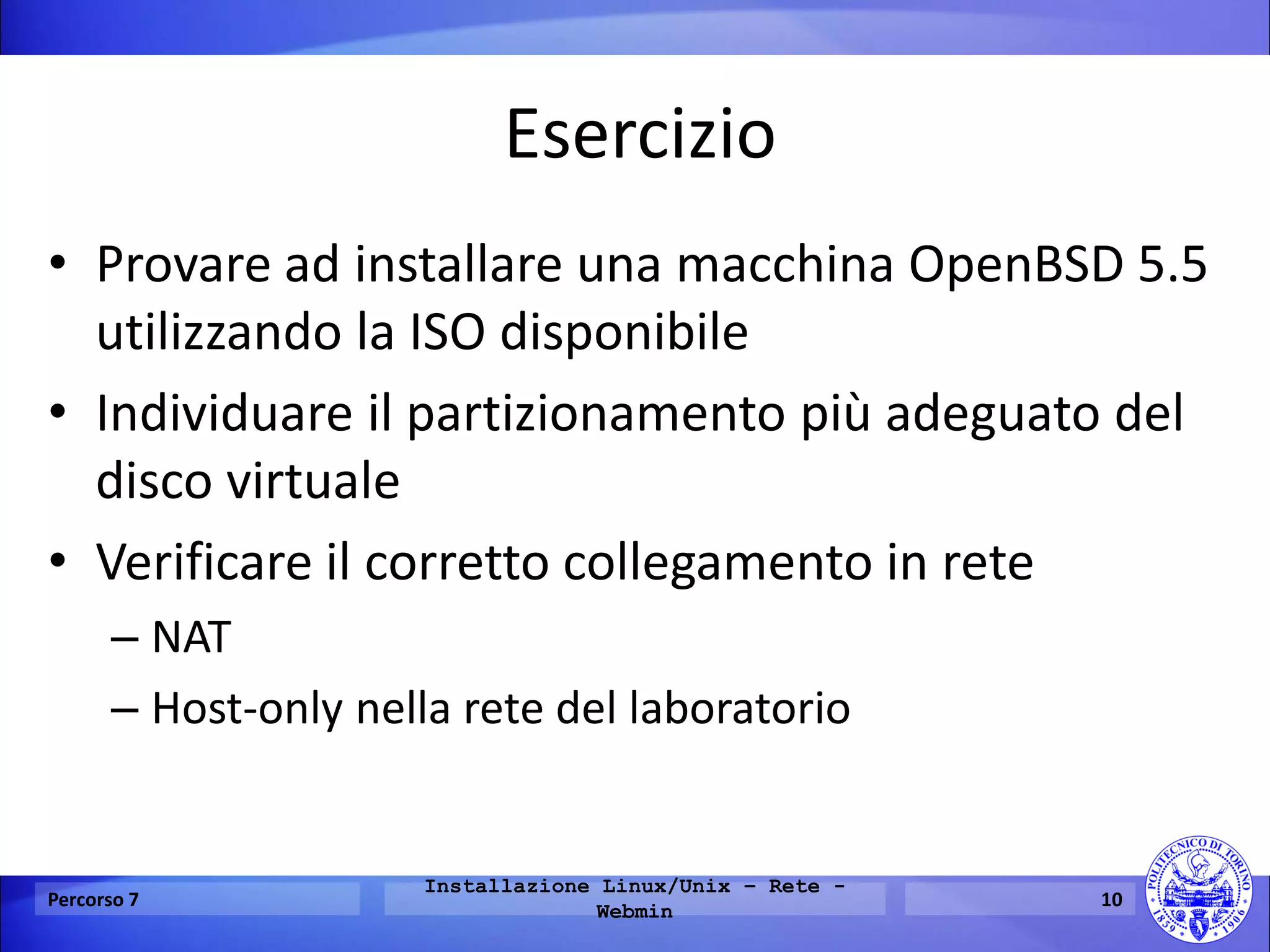 Esercizio 
•Provare ad installare una macchina OpenBSD 5.5 utilizzando la ISO disponibile 
•Individuare il partizionamento più adeguato del disco virtuale 
•Verificare il corretto collegamento in rete 
–NAT 
–Host-only nella rete del laboratorio 
Percorso 7 
Installazione Linux/Unix – Rete - Webmin 
10  