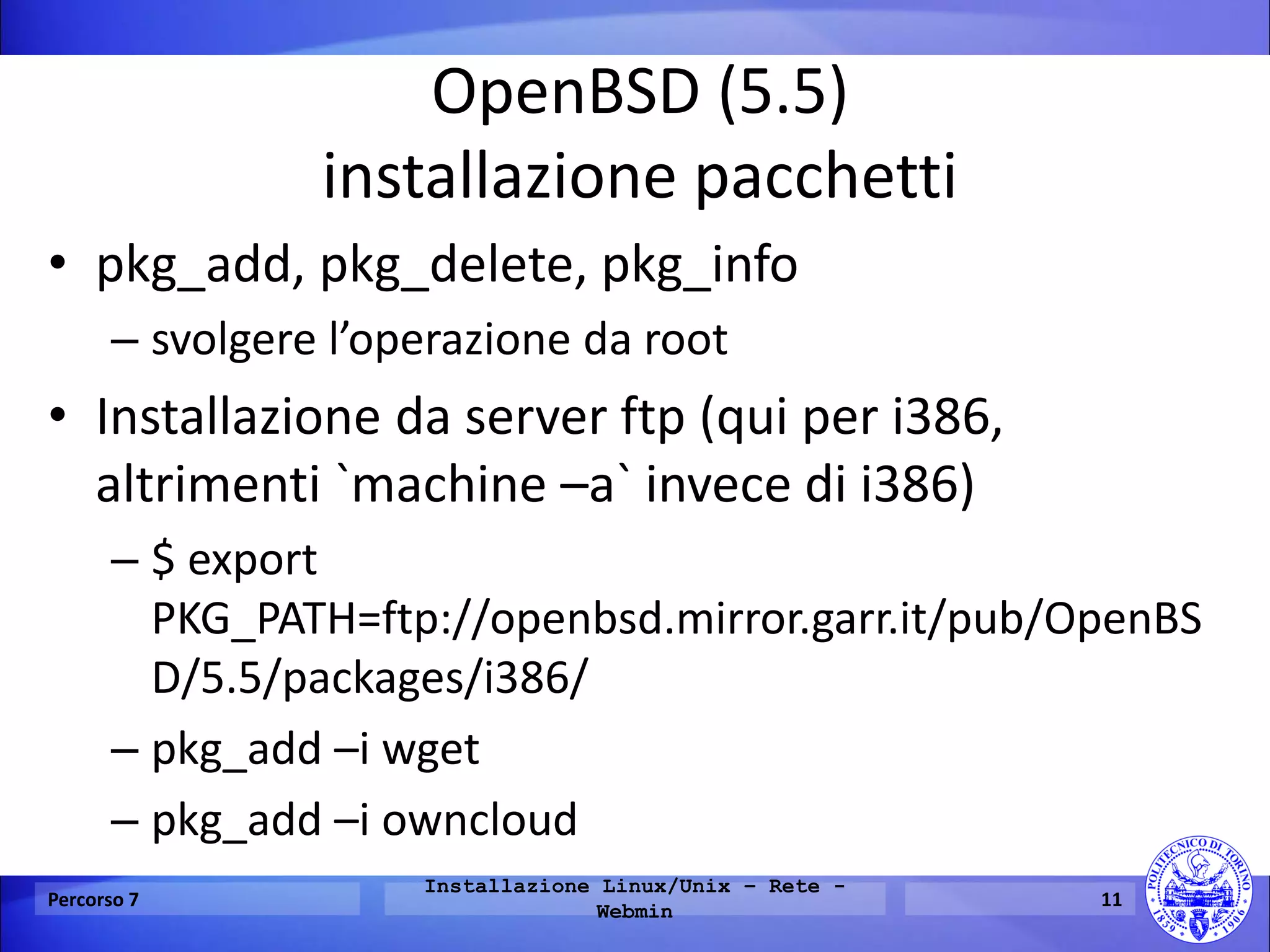 OpenBSD (5.5) installazione pacchetti 
•pkg_add, pkg_delete, pkg_info 
–svolgere l’operazione da root 
•Installazione da server ftp (qui per i386, altrimenti `machine –a` invece di i386) 
–$ export PKG_PATH=ftp://openbsd.mirror.garr.it/pub/OpenBSD/5.5/packages/i386/ 
–pkg_add –i wget 
–pkg_add –i owncloud 
Percorso 7 
Installazione Linux/Unix – Rete - Webmin 
11  