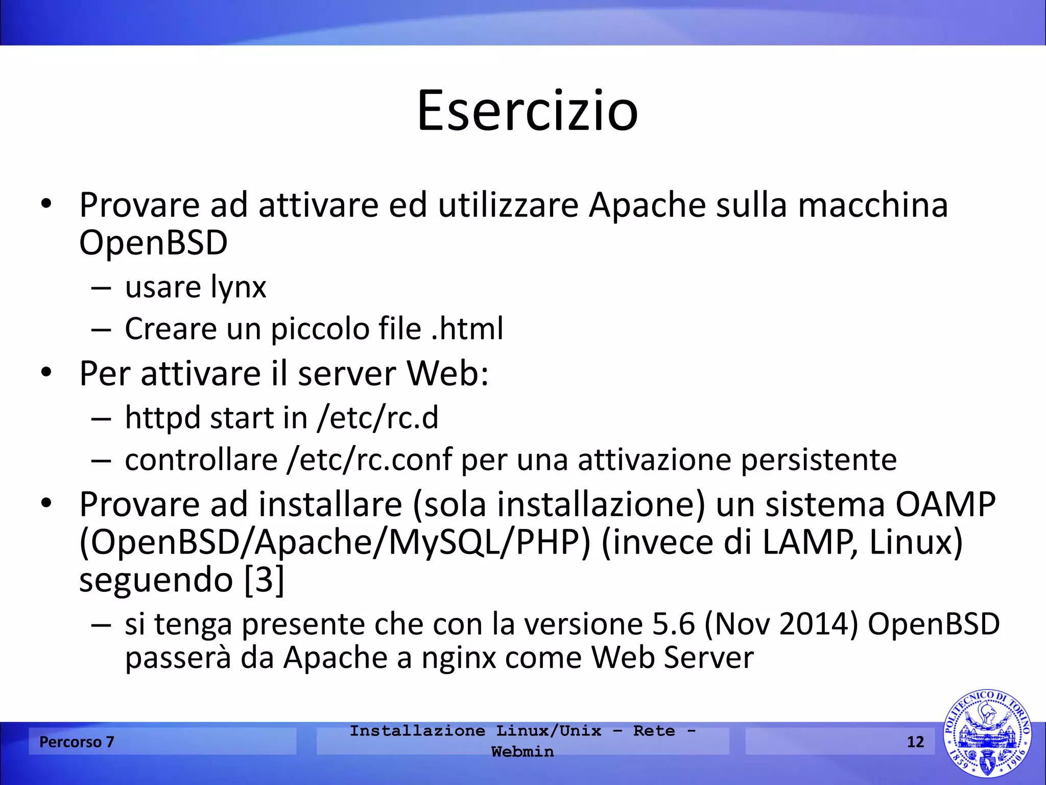Esercizio 
•Provare ad attivare ed utilizzare Apache sulla macchina OpenBSD 
–usare lynx 
–Creare un piccolo file .html 
•Per attivare il server Web: 
–httpd start in /etc/rc.d 
–controllare /etc/rc.conf per una attivazione persistente 
•Provare ad installare (sola installazione) un sistema OAMP (OpenBSD/Apache/MySQL/PHP) (invece di LAMP, Linux) seguendo [3] 
–si tenga presente che con la versione 5.6 (Nov 2014) OpenBSD passerà da Apache a nginx come Web Server 
Percorso 7 
Installazione Linux/Unix – Rete - Webmin 
12  
