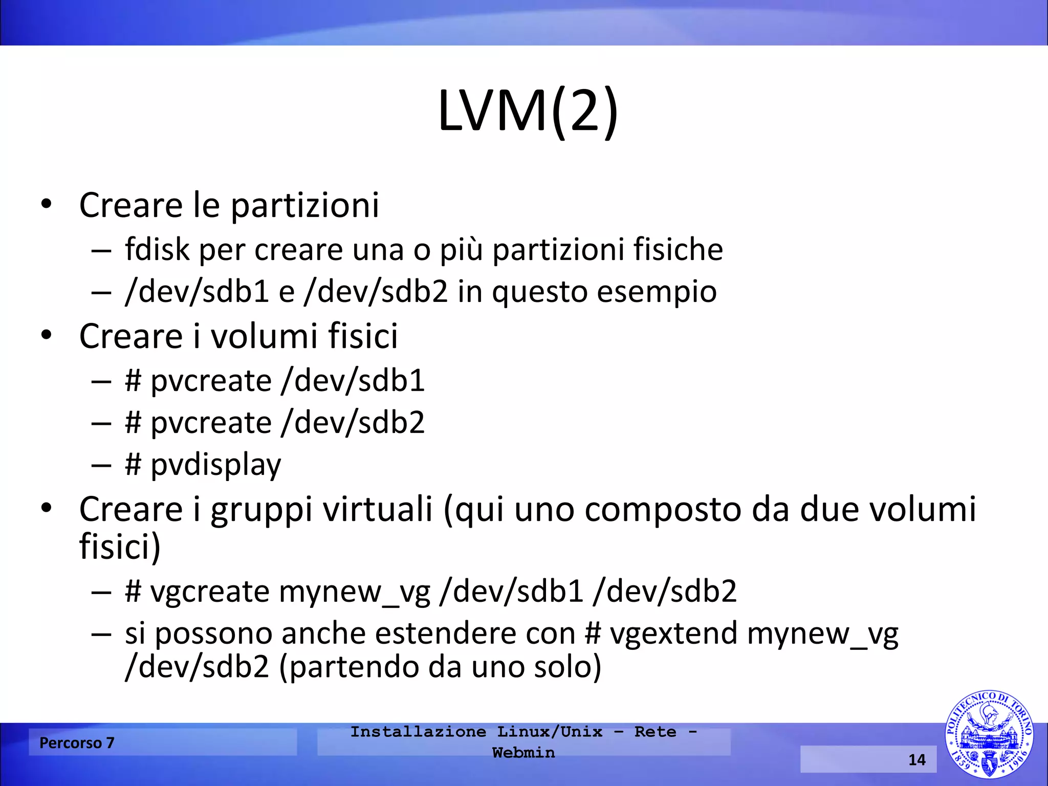 LVM(2) 
•Creare le partizioni 
–fdisk per creare una o più partizioni fisiche 
–/dev/sdb1 e /dev/sdb2 in questo esempio 
•Creare i volumi fisici 
–# pvcreate /dev/sdb1 
–# pvcreate /dev/sdb2 
–# pvdisplay 
•Creare i gruppi virtuali (qui uno composto da due volumi fisici) 
–# vgcreate mynew_vg /dev/sdb1 /dev/sdb2 
–si possono anche estendere con # vgextend mynew_vg /dev/sdb2 (partendo da uno solo) 
Percorso 7 
Installazione Linux/Unix – Rete - Webmin 
14  