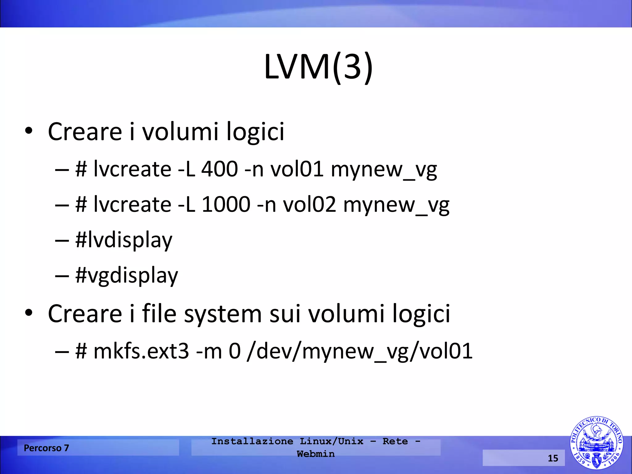 LVM(3) 
•Creare i volumi logici 
–# lvcreate -L 400 -n vol01 mynew_vg 
–# lvcreate -L 1000 -n vol02 mynew_vg 
–#lvdisplay 
–#vgdisplay 
•Creare i file system sui volumi logici 
–# mkfs.ext3 -m 0 /dev/mynew_vg/vol01 
Percorso 7 
Installazione Linux/Unix – Rete - Webmin 
15  