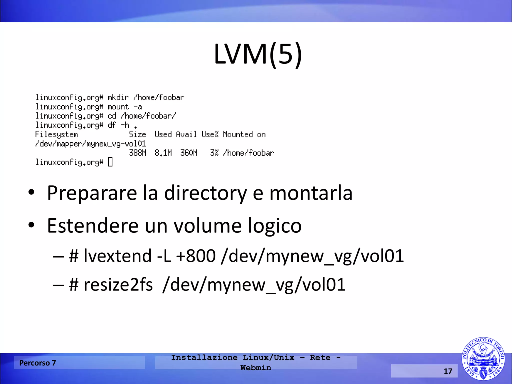 LVM(5) 
Percorso 7 
Installazione Linux/Unix – Rete - Webmin 
17 
•Preparare la directory e montarla 
•Estendere un volume logico 
–# lvextend -L +800 /dev/mynew_vg/vol01 
–# resize2fs /dev/mynew_vg/vol01  