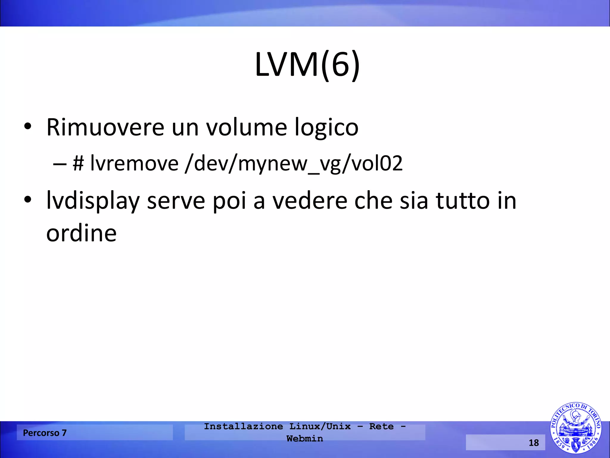 LVM(6) 
•Rimuovere un volume logico 
–# lvremove /dev/mynew_vg/vol02 
•lvdisplay serve poi a vedere che sia tutto in ordine 
Percorso 7 
Installazione Linux/Unix – Rete - Webmin 
18  