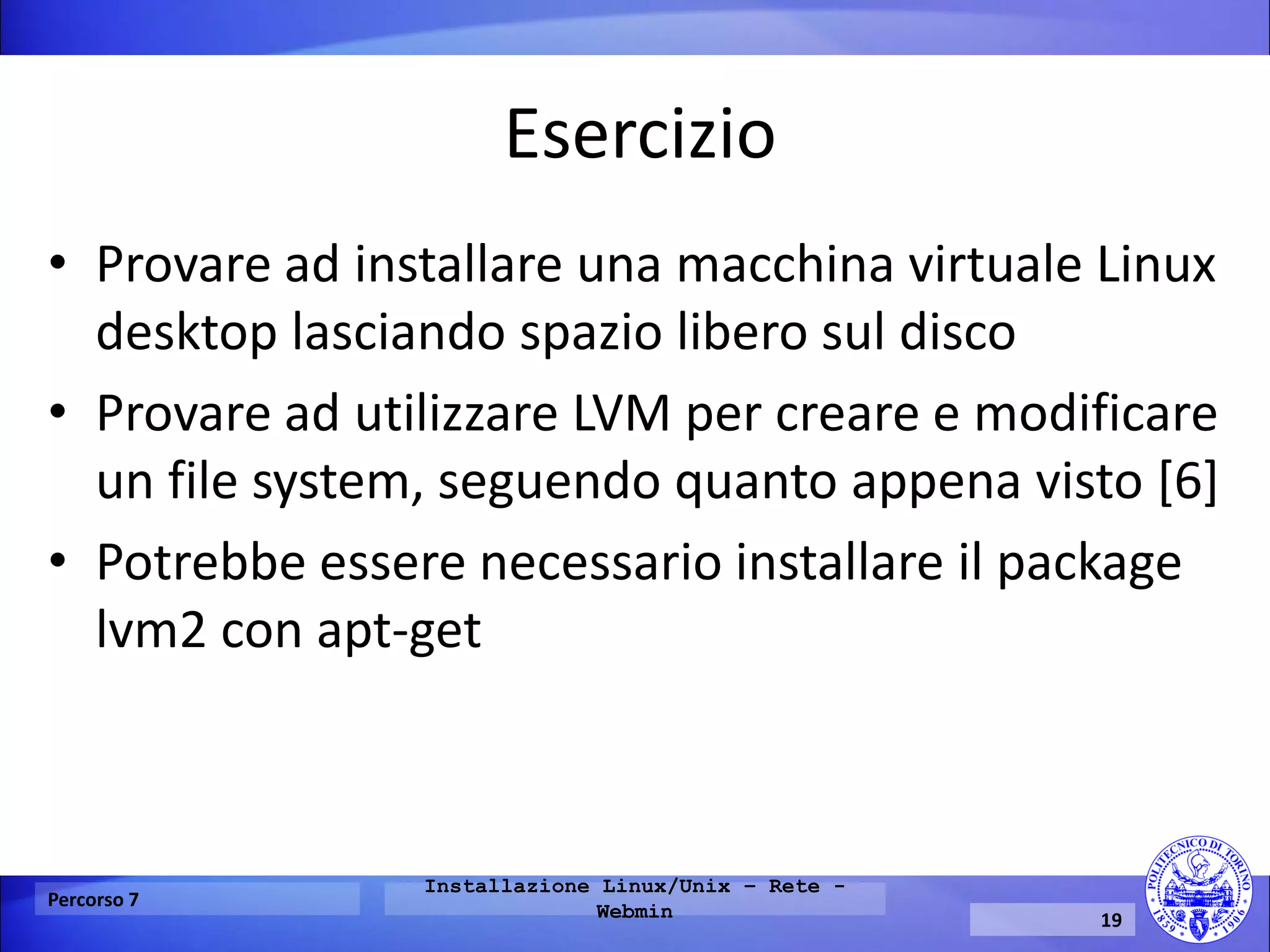 Esercizio 
•Provare ad installare una macchina virtuale Linux desktop lasciando spazio libero sul disco 
•Provare ad utilizzare LVM per creare e modificare un file system, seguendo quanto appena visto [6] 
•Potrebbe essere necessario installare il package lvm2 con apt-get 
Percorso 7 
Installazione Linux/Unix – Rete - Webmin 
19  