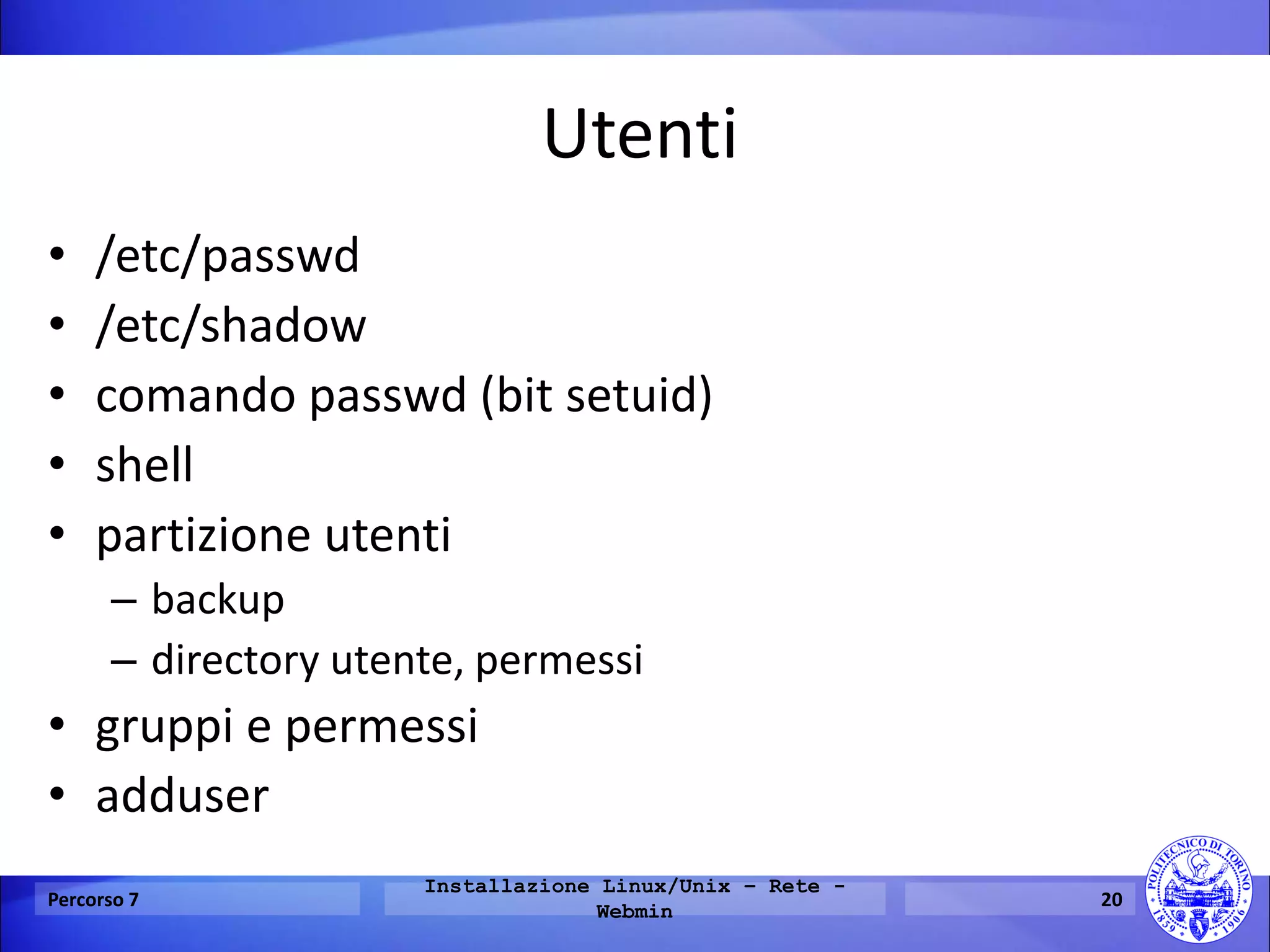 Utenti 
•/etc/passwd 
•/etc/shadow 
•comando passwd (bit setuid) 
•shell 
•partizione utenti 
–backup 
–directory utente, permessi 
•gruppi e permessi 
•adduser 
Percorso 7 
Installazione Linux/Unix – Rete - Webmin 
20  